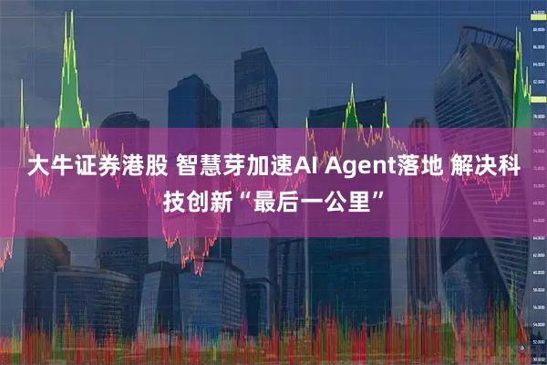 大牛证券港股 智慧芽加速AI Agent落地 解决科技创新“最后一公里”