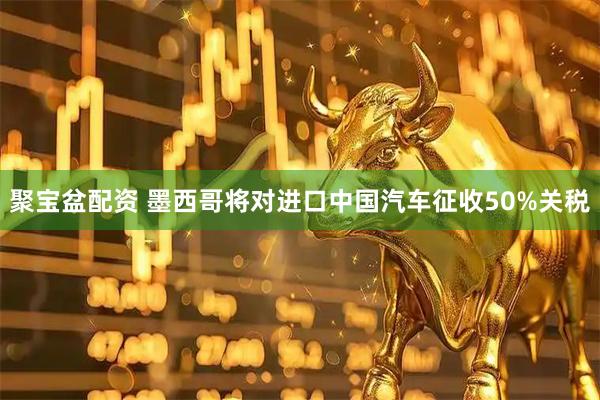 聚宝盆配资 墨西哥将对进口中国汽车征收50%关税