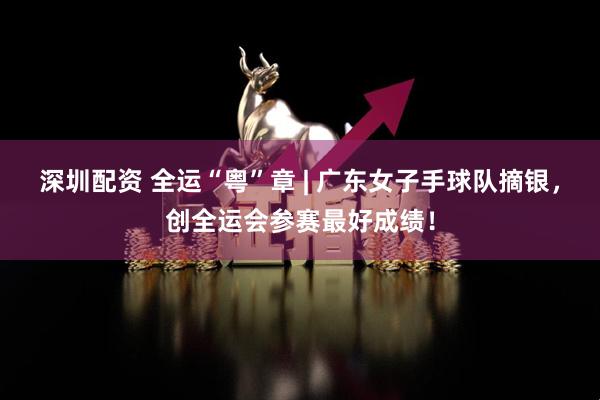 深圳配资 全运“粤”章 | 广东女子手球队摘银，创全运会参赛最好成绩！