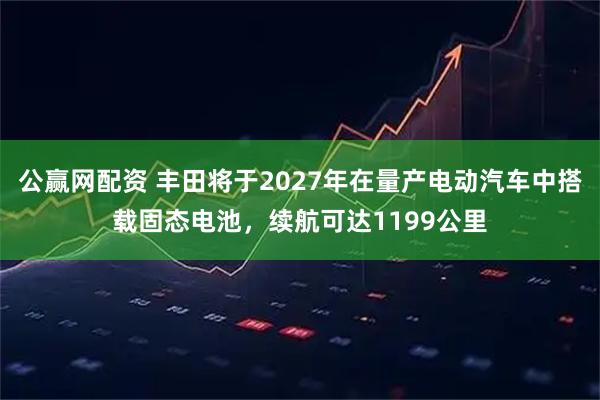 公赢网配资 丰田将于2027年在量产电动汽车中搭载固态电池，续航可达1199公里