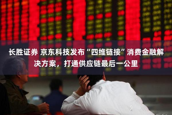 长胜证券 京东科技发布“四维链接”消费金融解决方案，打通供应链最后一公里