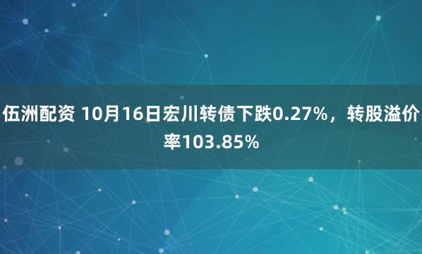 伍洲配资 10月16日宏川转债下跌0.27%，转股溢价率103.85%