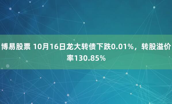 博易股票 10月16日龙大转债下跌0.01%，转股溢价率130.85%