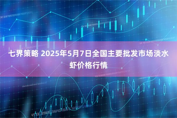 七界策略 2025年5月7日全国主要批发市场淡水虾价格行情