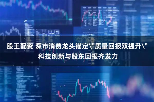 股王配资 深市消费龙头锚定＂质量回报双提升＂ 科技创新与股东回报齐发力