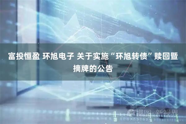 富投恒盈 环旭电子 关于实施“环旭转债”赎回暨摘牌的公告