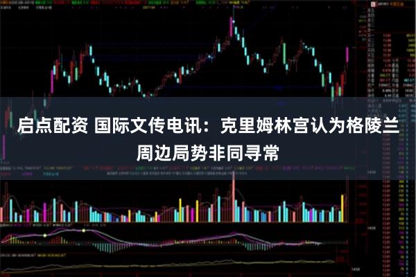 启点配资 国际文传电讯：克里姆林宫认为格陵兰周边局势非同寻常