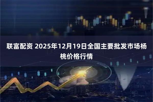 联富配资 2025年12月19日全国主要批发市场杨桃价格行情