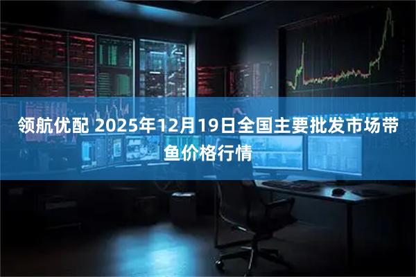 领航优配 2025年12月19日全国主要批发市场带鱼价格行情