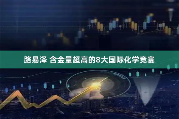 路易泽 含金量超高的8大国际化学竞赛