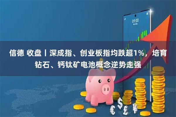 信德 收盘丨深成指、创业板指均跌超1%，培育钻石、钙钛矿电池概念逆势走强