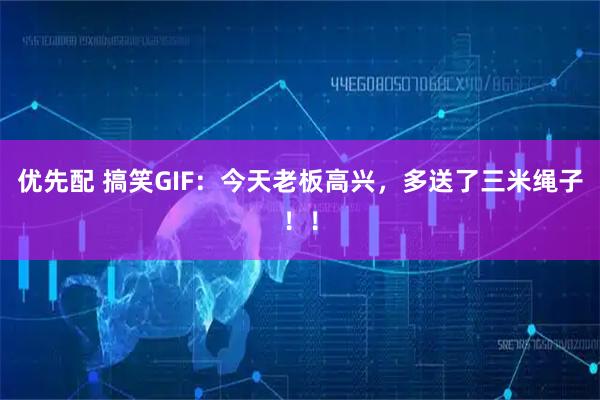 优先配 搞笑GIF：今天老板高兴，多送了三米绳子！！