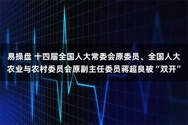 易操盘 十四届全国人大常委会原委员、全国人大农业与农村委员会原副主任委员蒋超良被“双开”