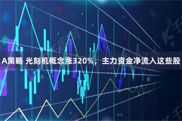 A策略 光刻机概念涨320%，主力资金净流入这些股