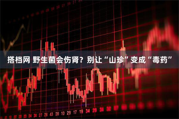 搭档网 野生菌会伤肾？别让“山珍”变成“毒药”
