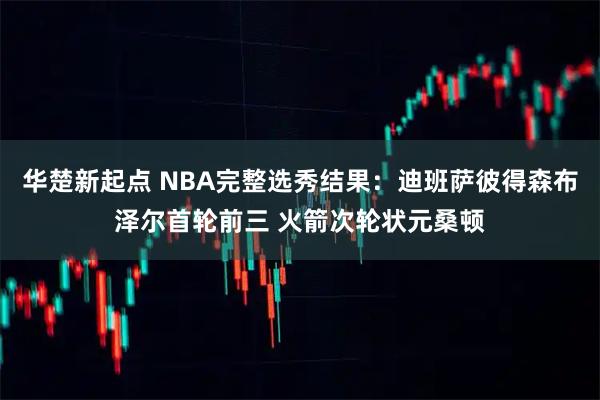 华楚新起点 NBA完整选秀结果：迪班萨彼得森布泽尔首轮前三 火箭次轮状元桑顿